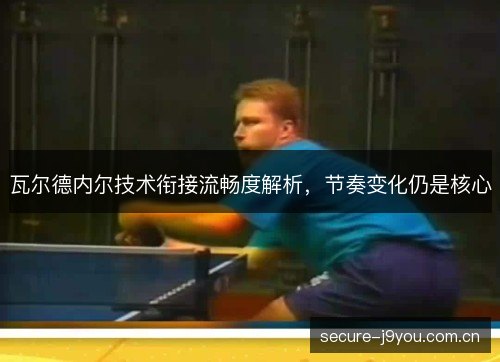 瓦尔德内尔技术衔接流畅度解析，节奏变化仍是核心